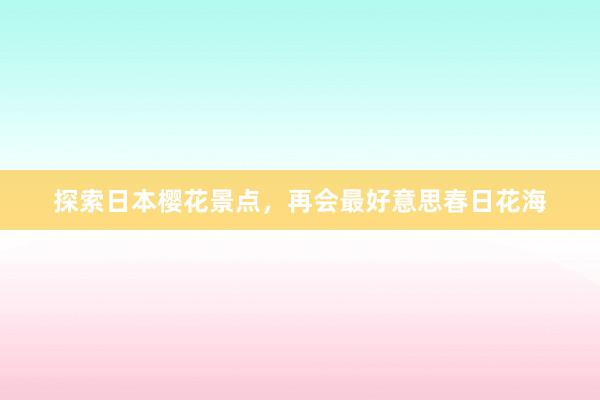 探索日本樱花景点，再会最好意思春日花海