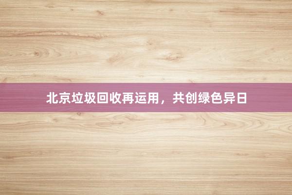 北京垃圾回收再运用，共创绿色异日